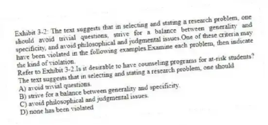 Exhibit 3-2: The text suggests that in selecting and stating a research problem, one should avoid trivial questions, strive for a balance between generality and specificity, and avoid philosophical and judgmental issues.One of these criteria may have been violated in the following examples.Examine each problem, then indicate the kind of violation.
-Refer to Exhibit 3-2.Is it desirable to have counseling programs for at-risk students? The text suggests that in selecting and stating a research problem, one should
A) avoid trivial questions.
B) strive for a balance between generality and specificity.
C) avoid philosophical and judgmental issues.
D) none has been violated