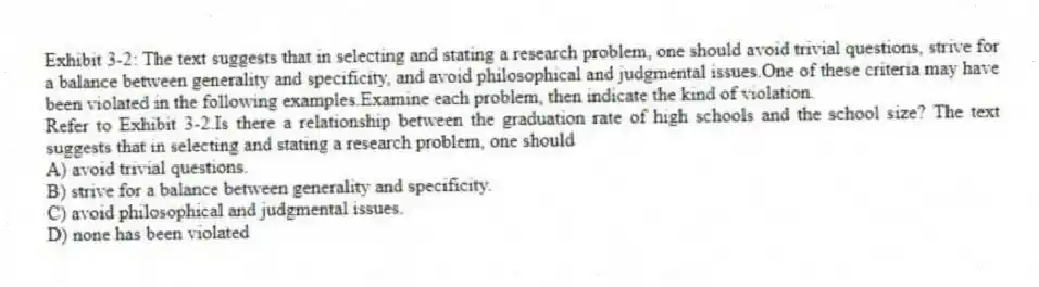 Exhibit 3-2: The text suggests that in selecting and stating a research problem, one should avoid trivial questions, strive for a balance between generality and specificity, and avoid philosophical and judgmental issues.One of these criteria may have been violated in the following examples.Examine each problem, then indicate the kind of violation.
-Refer to Exhibit 3-2.Is there a relationship between the graduation rate of high schools and the school size? The text suggests that in selecting and stating a research problem, one should
A) avoid trivial questions.
B) strive for a balance between generality and specificity.
C) avoid philosophical and judgmental issues.
D) none has been violated