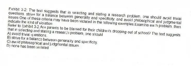 Exhibit 3-2: The text suggests that in selecting and stating a research problem, one should avoid trivial questions, strive for a balance between generality and specificity, and avoid philosophical and judgmental issues.One of these criteria may have been violated in the following examples.Examine each problem, then indicate the kind of violation.
-Refer to Exhibit 3-2.Are parents to be blamed for their children's dropping out of school? The text suggests that in selecting and stating a research problem, one should
A) avoid trivial questions.
B) strive for a balance between generality and specificity.
C) avoid philosophical and judgmental issues.
D) none has been violated