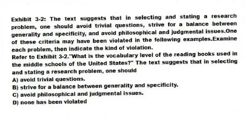 Exhibit 3-2: The text suggests that in selecting and stating a research problem, one should avoid trivial questions, strive for a balance between generality and specificity, and avoid philosophical and judgmental issues.One of these criteria may have been violated in the following examples.Examine each problem, then indicate the kind of violation.
-Refer to Exhibit 3-2."What is the vocabulary level of the reading books used in the middle schools of the United States?" The text suggests that in selecting and stating a research problem, one should
A) avoid trivial questions.
B) strive for a balance between generality and specificity.
C) avoid philosophical and judgmental issues.
D) none has been violated
