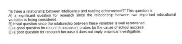 "Is there a relationship between intelligence and reading achievement?" This question is
A) a significant question for research since the relationship between two important educational variables is being considered.
B) trivial question since the relationship between these variables is well established.
C) a good question for research because it probes for the cause of school success.
D) a poor question for research because it does not imply empirical investigation.