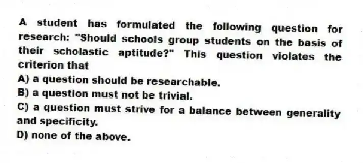 A student has formulated the following question for research: "Should schools group students on the basis of their scholastic aptitude?" This question violates the criterion that
A) a question should be researchable.
B) a question must not be trivial.
C) a question must strive for a balance between generality and specificity.
D) none of the above.