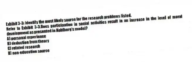 Exhibit 3-3: Identify the most likely source for the research problems listed.
-Refer to Exhibit 3-3.Does participation in social activities result in an increase in the level of moral development as presented in Kohlberg's model?
A) personal experience
B) deduction from theory
C) related research
D) non-education source