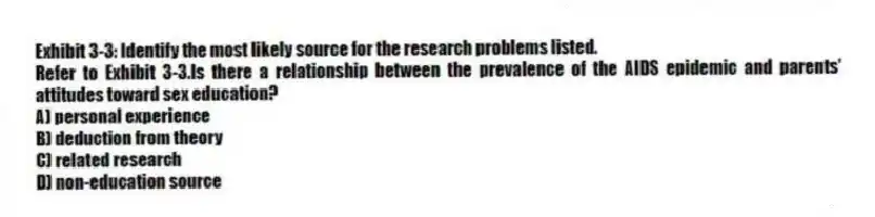 Exhibit 3-3: Identify the most likely source for the research problems listed.
-Refer to Exhibit 3-3.Is there a relationship between the prevalence of the AIDS epidemic and parents' attitudes toward sex education?
A) personal experience
B) deduction from theory
C) related research
D) non-education source