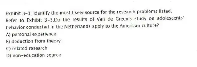 Exhibit 3-3: Identify the most likely source for the research problems listed.
-Refer to Exhibit 3-3.Do the results of Van de Green's study on adolescents' behavior conducted in the Netherlands apply to the American culture?
A) personal experience
B) deduction from theory
C) related research
D) non-education source