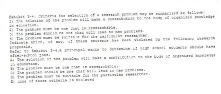 Exhibit 3-4: Criteria for selection of a research problem may be summarized as follows:
1) The solution of the problem will make a contribution to the body of organized knowledge in education.
2) The problem must be one that is researchable.
3) The problem should be one that will lead to new problems.
4) The problem must be suitable for the particular researcher.
Indicate which, if any, of these criteria has been violated by the following research proposals.
-Refer to Exhibit 3-4.A principal wants to determine if high school students should have after-school jobs.
A) The solution of the problem will make a contribution to the body of organized knowledge in education.
B) The problem must be one that is researchable.
C) The problem should be one that will lead to new problems.
D) The problem must be suitable for the particular researcher.
E) none of these criteria is violated