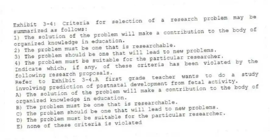 Exhibit 3-4: Criteria for selection of a research problem may be summarized as follows:
1) The solution of the problem will make a contribution to the body of organized knowledge in education.
2) The problem must be one that is researchable.
3) The problem should be one that will lead to new problems.
4) The problem must be suitable for the particular researcher.
Indicate which, if any, of these criteria has been violated by the following research proposals.
-Refer to Exhibit 3-4.A first grade teacher wants to do a study involving prediction of postnatal development from fetal activity.
A) The solution of the problem will make a contribution to the body of organized knowledge in education.
B) The problem must be one that is researchable.
C) The problem should be one that will lead to new problems.
D) The problem must be suitable for the particular researcher.
E) none of these criteria is violated
