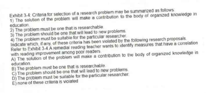 Exhibit 3-4: Criteria for selection of a research problem may be summarized as follows:
1) The solution of the problem will make a contribution to the body of organized knowledge in education.
2) The problem must be one that is researchable.
3) The problem should be one that will lead to new problems.
4) The problem must be suitable for the particular researcher.
Indicate which, if any, of these criteria has been violated by the following research proposals.
-Refer to Exhibit 3-4.A remedial reading teacher wants to identify measures that have a correlation with reading improvement among poor readers.
A) The solution of the problem will make a contribution to the body of organized knowledge in education.
B) The problem must be one that is researchable.
C) The problem should be one that will lead to new problems.
D) The problem must be suitable for the particular researcher.
E) none of these criteria is violated