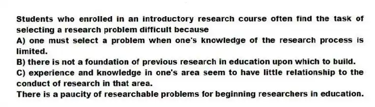 Students who enrolled in an introductory research course often find the task of selecting a research problem difficult because
A) one must select a problem when one's knowledge of the research process is limited.
B) there is not a foundation of previous research in education upon which to build.
C) experience and knowledge in one's area seem to have little relationship to the conduct of research in that area.
There is a paucity of researchable problems for beginning researchers in education.