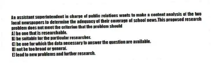 An assistant superintendent in charge of public relations wants to make a content analysis of the two local newspapers to determine the adequacy of their coverage of school news.This proposed research problem does not meet the criterion that the problem should
A) be one that is researchable.
B) be suitable for the particular researcher.
C) be one for which the data necessary to answer the question are available.
D) not be too broad or general.
E) lead to new problems and further research.