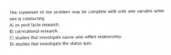 The statement of the problem may be complete with only one variable when one is conducting
A) ex post facto research.
B) correlational research.
C) studies that investigate cause-and-effect relationship.
D) studies that investigate the status quo.