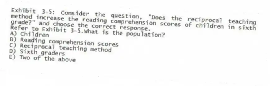 Exhibit 3-5: Consider the question, "Does the reciprocal teaching method increase the reading comprehension scores of children in sixth grade?" and choose the correct response.
-Refer to Exhibit 3-5.What is the population?
A) Children
B) Reading comprehension scores
C) Reciprocal teaching method
D) Sixth graders
E) Two of the above