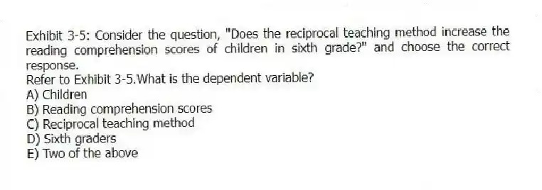 Exhibit 3-5: Consider the question, "Does the reciprocal teaching method increase the reading comprehension scores of children in sixth grade?" and choose the correct response.
-Refer to Exhibit 3-5.What is the dependent variable?
A) Children
B) Reading comprehension scores
C) Reciprocal teaching method
D) Sixth graders
E) Two of the above