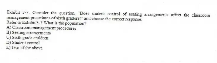 Exhibit 3-7: Consider the question, "Does student control of seating arrangements affect the classroom management procedures of sixth graders?" and choose the correct response.
-Refer to Exhibit 3-7.What is the population?
A) Classroom management procedures
B) Seating arrangements
C) Sixth grade children
D) Student control
E) Two of the above