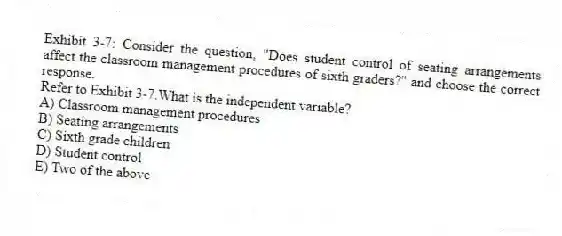 Exhibit 3-7: Consider the question, "Does student control of seating arrangements affect the classroom management procedures of sixth graders?" and choose the correct response.
-Refer to Exhibit 3-7.What is the independent variable?
A) Classroom management procedures
B) Seating arrangements
C) Sixth grade children
D) Student control
E) Two of the above