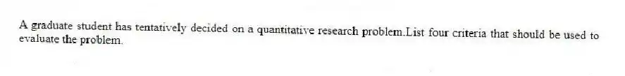 A graduate student has tentatively decided on a quantitative research problem.List four criteria that should be used to evaluate the problem.