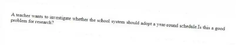 A teacher wants to investigate whether the school system should adopt a year-round schedule.Is this a good problem for research?