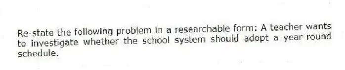 Re-state the following problem in a researchable form: A teacher wants to investigate whether the school system should adopt a year-round schedule.