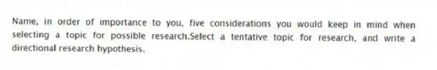Name, in order of importance to you, five considerations you would keep in mind when selecting a topic for possible research.Select a tentative topic for research, and write a directional research hypothesis.