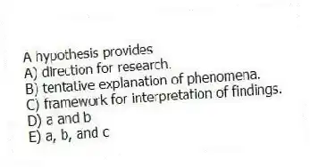 A hypothesis provides
A) direction for research.
B) tentative explanation of phenomena.
C) framework for interpretation of findings.
D) a and b
E) a, b, and c
