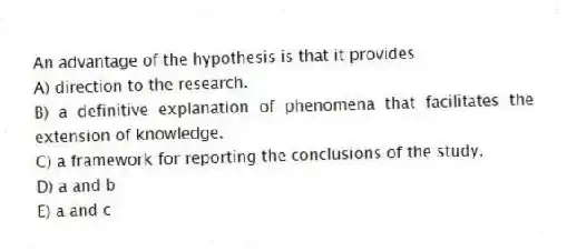 An advantage of the hypothesis is that it provides
A) direction to the research.
B) a definitive explanation of phenomena that facilitates the extension of knowledge.
C) a framework for reporting the conclusions of the study.
D) a and b
E) a and c