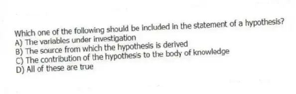 Which one of the following should be included in the statement of a hypothesis?
A) The variables under investigation
B) The source from which the hypothesis is derived
C) The contribution of the hypothesis to the body of knowledge
D) All of these are true