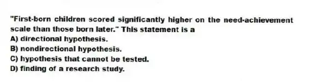 "First-born children scored significantly higher on the need-achievement scale than those born later." This statement is a
A) directional hypothesis.
B) nondirectional hypothesis.
C) hypothesis that cannot be tested.
D) finding of a research study.