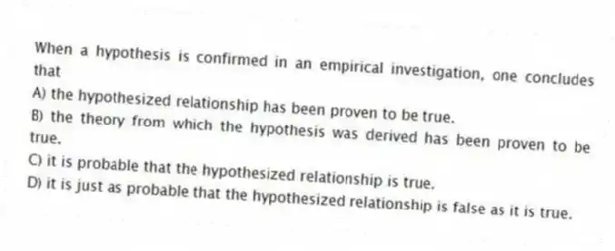 When a hypothesis is confirmed in an empirical investigation, one concludes that
A) the hypothesized relationship has been proven to be true.
B) the theory from which the hypothesis was derived has been proven to be true.
C) it is probable that the hypothesized relationship is true.
D) it is just as probable that the hypothesized relationship is false as it is true.