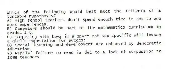 Which of the following would best meet the criteria of a testable hypothesis?
A) High school teachers don't spend enough time in one-to-one work experiences.
B) Computers should be part of the mathematics curriculum in grades 1-6.
C) Competing with boys in a sport not sex-specific will lessen a girl's expectation for success.
D) Social learning and development are enhanced by democratic education.
E) Pupils' failure to read is due to a lack of compassion in some teachers.