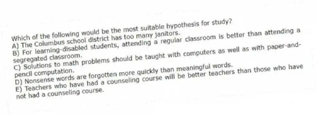 Which of the following would be the most suitable hypothesis for study?
A) The Columbus school district has too many janitors.
B) For learning-disabled students, attending a regular classroom is better than attending a segregated classroom.
C) Solutions to math problems should be taught with computers as well as with paper-and-pencil computation.
D) Nonsense words are forgotten more quickly than meaningful words.
E) Teachers who have had a counseling course will be better teachers than those who have not had a counseling course.