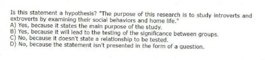 Is this statement a hypothesis? "The purpose of this research is to study introverts and extroverts by examining their social behaviors and home life."
A) Yes, because it states the main purpose of the study.
B) Yes, because it will lead to the testing of the significance between groups.
C) No, because it doesn't state a relationship to be tested.
D) No, because the statement isn't presented in the form of a question.