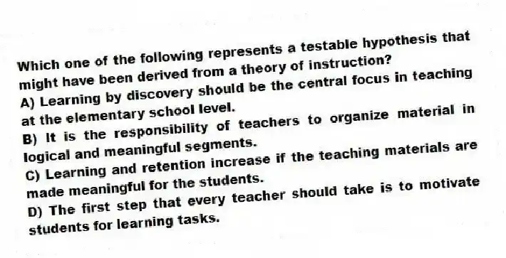 Which one of the following represents a testable hypothesis that might have been derived from a theory of instruction?
A) Learning by discovery should be the central focus in teaching at the elementary school level.
B) It is the responsibility of teachers to organize material in logical and meaningful segments.
C) Learning and retention increase if the teaching materials are made meaningful for the students.
D) The first step that every teacher should take is to motivate students for learning tasks.