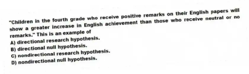 "Children in the fourth grade who receive positive remarks on their English papers will show a greater increase in English achievement than those who receive neutral or no remarks." This is an example of
A) directional research hypothesis.
B) directional null hypothesis.
C) nondirectional research hypothesis.
D) nondirectional null hypothesis.