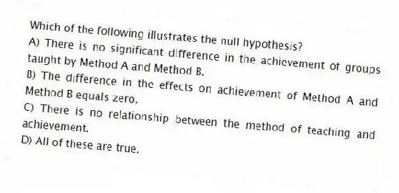 Which of the following illustrates the null hypothesis?
A) There is no significant difference in the achievement of groups taught by Method A and Method B.
B) The difference in the effects on achievement of Method A and Method B equals zero.
C) There is no relationship between the method of teaching and achievement.
D) All of these are true.