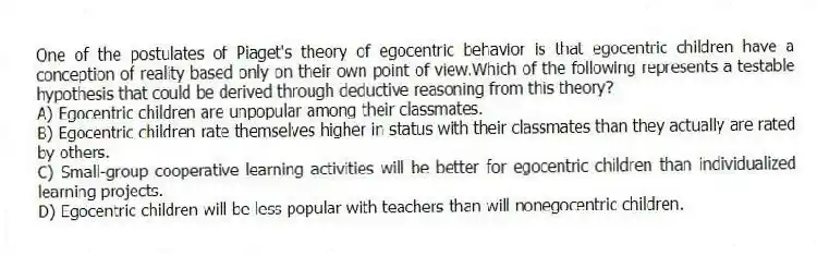 One of the postulates of Piaget's theory of egocentric behavior is that egocentric children have a conception of reality based only on their own point of view.Which of the following represents a testable hypothesis that could be derived through deductive reasoning from this theory?
A) Egocentric children are unpopular among their classmates.
B) Egocentric children rate themselves higher in status with their classmates than they actually are rated by others.
C) Small-group cooperative learning activities will be better for egocentric children than individualized learning projects.
D) Egocentric children will be less popular with teachers than will nonegocentric children.