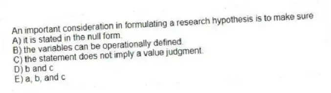 An important consideration in formulating a research hypothesis is to make sure
A) it is stated in the null form.
B) the variables can be operationally defined.
C) the statement does not imply a value judgment.
D) b and c
E) a, b, and c