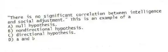 "There is no significant correlation between intelligence and social adjustment." This is an example of a
A) null hypothesis.
B) nondirectional hypothesis.
C) directional hypothesis.
D) a and b