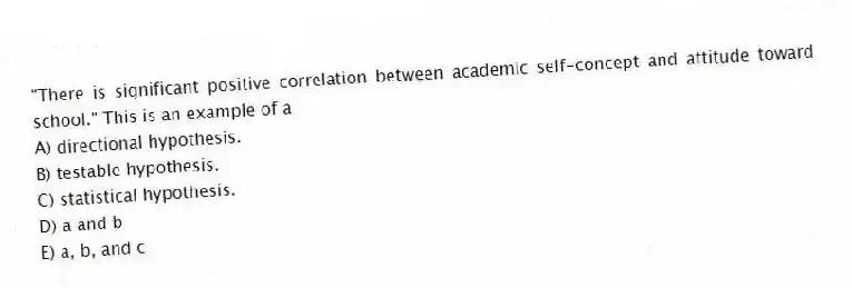 "There is significant positive correlation between academic self-concept and attitude toward school." This is an example of a
A) directional hypothesis.
B) testable hypothesis.
C) statistical hypothesis.
D) a and b
E) a, b, and c