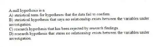 A null hypothesis is a
A) statistical term for hypotheses that the data fail to confirm.
B) statistical hypothesis that says no relationship exists between the variables under investigation.
C) research hypothesis that has been rejected by research findings.
D) research hypothesis that states no relationship exists between the variables under investigation.
