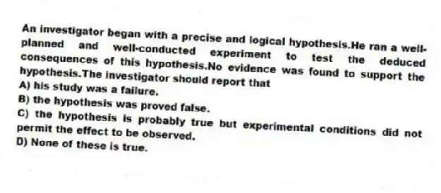 An investigator began with a precise and logical hypothesis.He ran a well-planned and well-conducted experiment to test the deduced consequences of this hypothesis.No evidence was found to support the hypothesis.The investigator should report that
A) his study was a failure.
B) the hypothesis was proved false.
C) the hypothesis is probably true but experimental conditions did not permit the effect to be observed.
D) None of these is true.