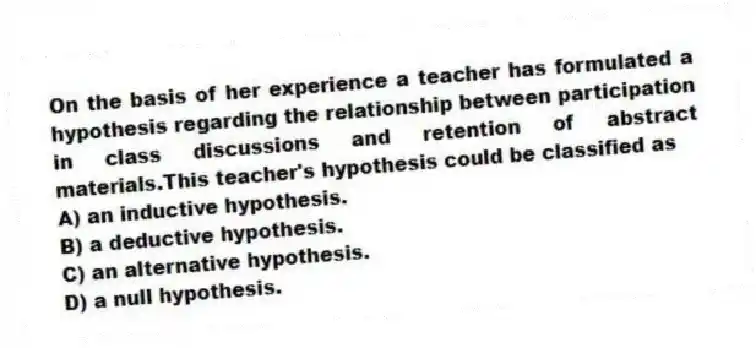 On the basis of her experience a teacher has formulated a hypothesis regarding the relationship between participation in class discussions and retention of abstract materials.This teacher's hypothesis could be classified as
A) an inductive hypothesis.
B) a deductive hypothesis.
C) an alternative hypothesis.
D) a null hypothesis.