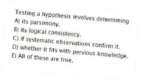 Testing a hypothesis involves determining
A) its parsimony.
B) its logical consistency.
C) if systematic observations confirm it.
D) whether it fits with pervious knowledge.
E) All of these are true.