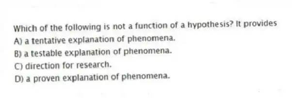 Which of the following is not a function of a hypothesis? It provides
A) a tentative explanation of phenomena.
B) a testable explanation of phenomena.
C) direction for research.
D) a proven explanation of phenomena.