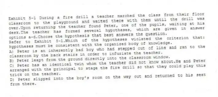 Exhibit 5-1 During a fire drill a teacher marched the class from their floor classroom to the playground and waited there with them until the drill was over.Upon returning the teacher found Peter, one of the pupils, waiting at his desk.The teacher has formed several hypotheses, which are given in answer options a-d.Choose the hypothesis that best answers the question.
-Refer to Exhibit 5-1.Which of the hypotheses violated the criterion that: hypotheses must be consistent with the organized body of knowledge.
A) Peter is an inherently bad boy who had stepped out of line and ran to the classroom by the back stairs in order to infuriate the teacher.
B) Peter leapt from the ground directly into the classroom window.
C) Peter has an identical twin whom the teacher did not know about.He and Peter arranged with the principal to stage the fire drill so that they could play this trick on the teacher.
D) Peter slipped into the boy's room on the way out and returned to his seat from there.