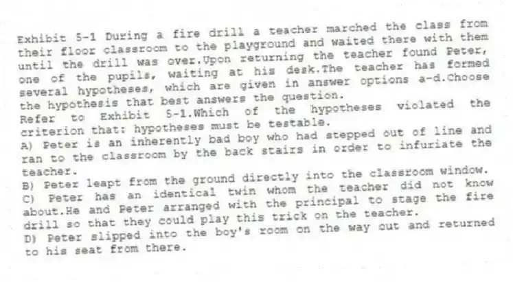 Exhibit 5-1 During a fire drill a teacher marched the class from their floor classroom to the playground and waited there with them until the drill was over.Upon returning the teacher found Peter, one of the pupils, waiting at his desk.The teacher has formed several hypotheses, which are given in answer options a-d.Choose the hypothesis that best answers the question.
-Refer to Exhibit 5-1.Which of the hypotheses violated the criterion that: hypotheses must be testable.
A) Peter is an inherently bad boy who had stepped out of line and ran to the classroom by the back stairs in order to infuriate the teacher.
B) Peter leapt from the ground directly into the classroom window.
C) Peter has an identical twin whom the teacher did not know about.He and Peter arranged with the principal to stage the fire drill so that they could play this trick on the teacher.
D) Peter slipped into the boy's room on the way out and returned to his seat from there.