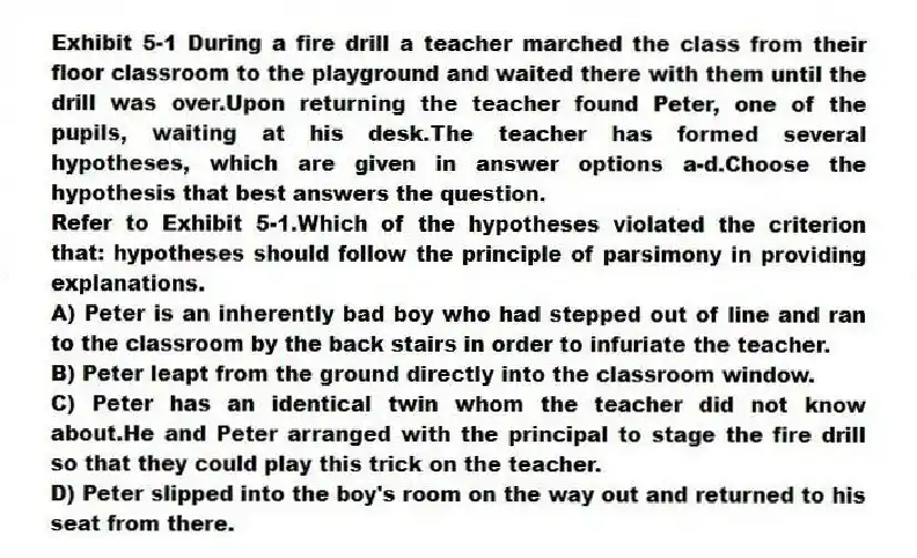 Exhibit 5-1 During a fire drill a teacher marched the class from their floor classroom to the playground and waited there with them until the drill was over.Upon returning the teacher found Peter, one of the pupils, waiting at his desk.The teacher has formed several hypotheses, which are given in answer options a-d.Choose the hypothesis that best answers the question.
-Refer to Exhibit 5-1.Which of the hypotheses violated the criterion that: hypotheses should follow the principle of parsimony in providing explanations.
A) Peter is an inherently bad boy who had stepped out of line and ran to the classroom by the back stairs in order to infuriate the teacher.
B) Peter leapt from the ground directly into the classroom window.
C) Peter has an identical twin whom the teacher did not know about.He and Peter arranged with the principal to stage the fire drill so that they could play this trick on the teacher.
D) Peter slipped into the boy's room on the way out and returned to his seat from there.