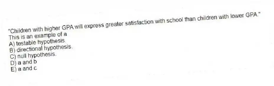 "Children with higher GPA will express greater satisfaction with school than children with lower GPA." This is an example of a
A) testable hypothesis.
B) directional hypothesis.
C) null hypothesis.
D) a and b
E) a and c