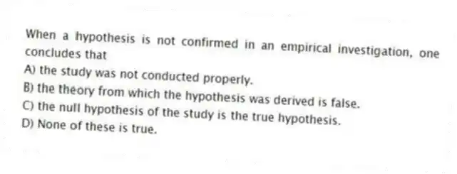 When a hypothesis is not confirmed in an empirical investigation, one concludes that
A) the study was not conducted properly.
B) the theory from which the hypothesis was derived is false.
C) the null hypothesis of the study is the true hypothesis.
D) None of these is true.