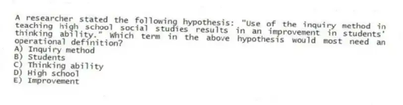 A researcher stated the following hypothesis: "Use of the inquiry method in teaching high school social studies results in an improvement in students' thinking ability." Which term in the above hypothesis would most need an operational definition?
A) Inquiry method
B) Students
C) Thinking ability
D) High school
E) Improvement