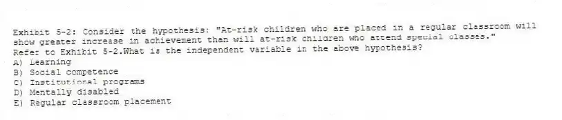 Exhibit 5-2: Consider the hypothesis: "At-risk children who are placed in a regular classroom will show greater increase in achievement than will at-risk children who attend special classes."
-Refer to Exhibit 5-2.What is the independent variable in the above hypothesis?
A) Learning
B) Social competence
C) Institutional programs
D) Mentally disabled
E) Regular classroom placement